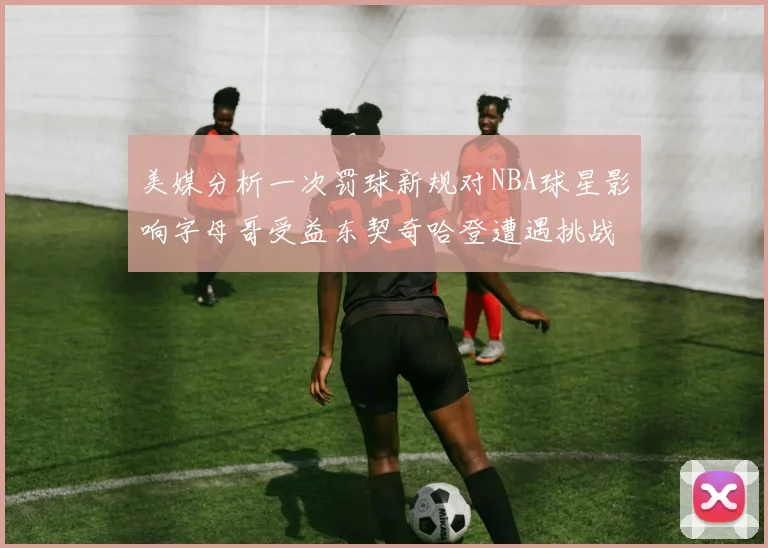 美媒分析一次罚球新规对NBA球星影响字母哥受益东契奇哈登遭遇挑战