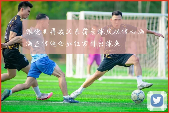 佩德里再战父亲罚点球庆祝信心满满坚信他会如往常扑出球来