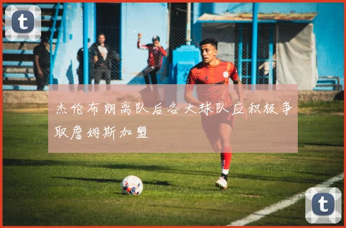 杰伦布朗离队后各大球队应积极争取詹姆斯加盟