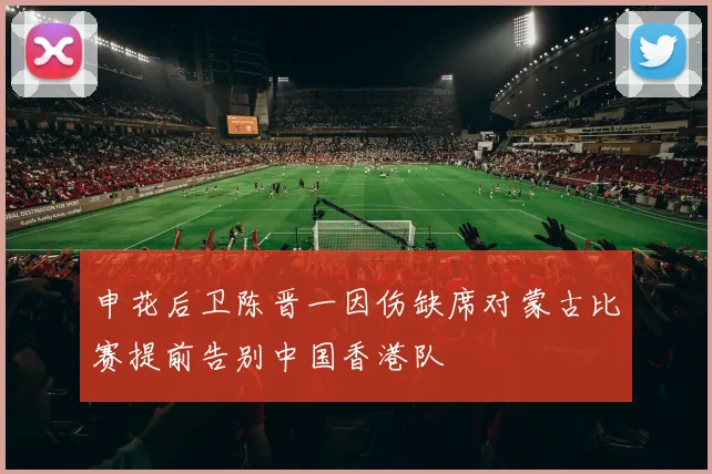 申花后卫陈晋一因伤缺席对蒙古比赛提前告别中国香港队