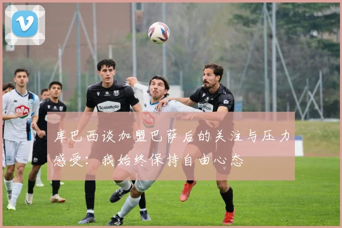 库巴西谈加盟巴萨后的关注与压力感受：我始终保持自由心态
