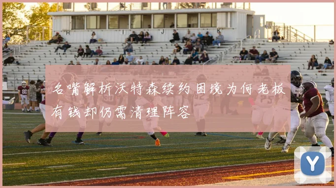 名嘴解析沃特森续约困境为何老板有钱却仍需清理阵容