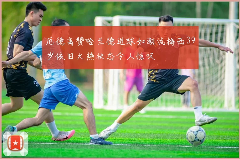 厄德高赞哈兰德进球如潮流梅西39岁依旧火热状态令人惊叹