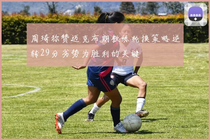 周琦称赞迈克布朗教练轮换策略逆转29分劣势为胜利的关键