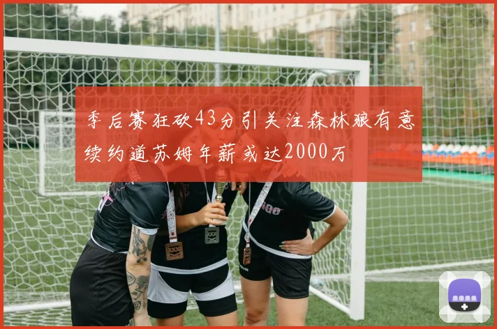 季后赛狂砍43分引关注森林狼有意续约道苏姆年薪或达2000万