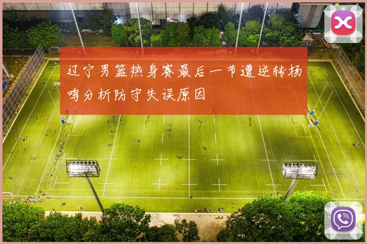 辽宁男篮热身赛最后一节遭逆转杨鸣分析防守失误原因