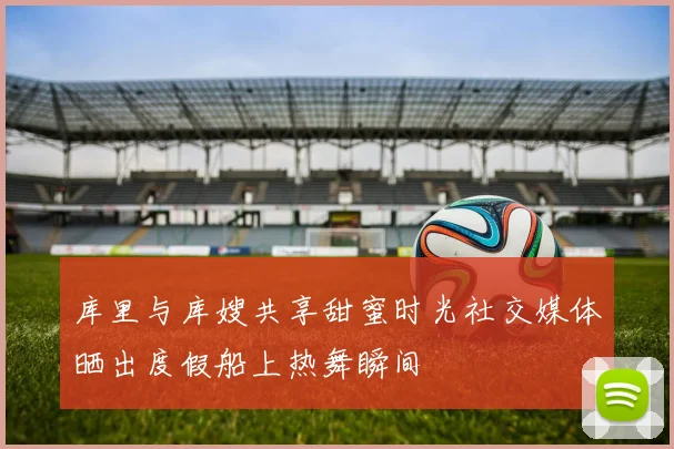 库里与库嫂共享甜蜜时光社交媒体晒出度假船上热舞瞬间