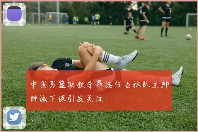 中国男篮助教李昂接任吉林队主帅钟诚下课引发关注
