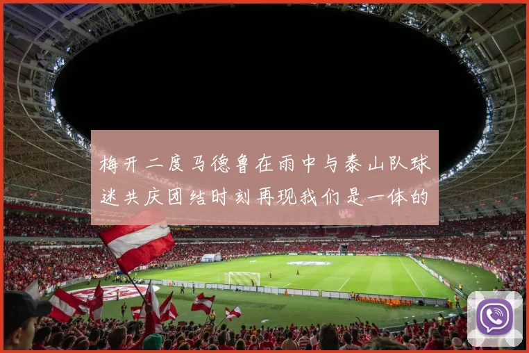 梅开二度马德鲁在雨中与泰山队球迷共庆团结时刻再现我们是一体的精神