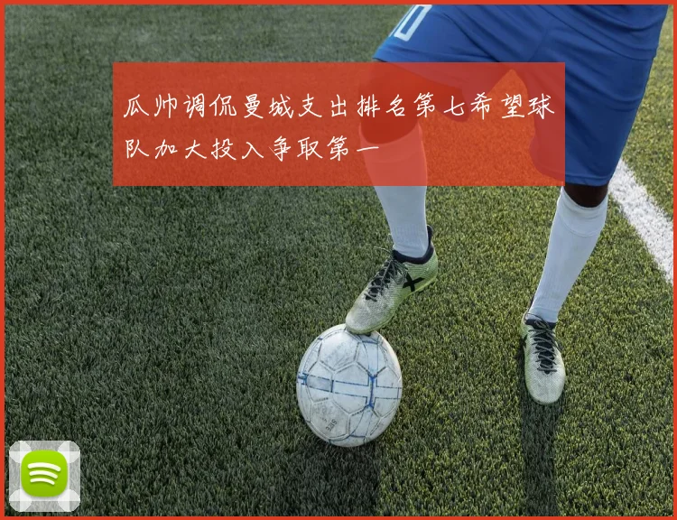 瓜帅调侃曼城支出排名第七希望球队加大投入争取第一