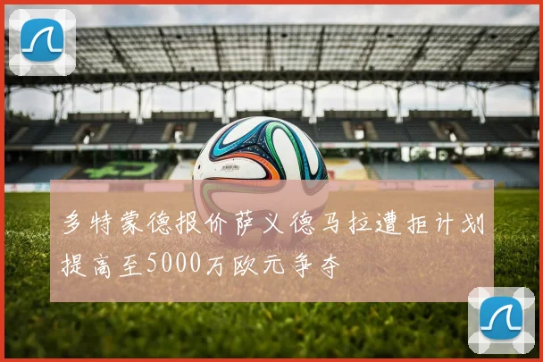 多特蒙德报价萨义德马拉遭拒计划提高至5000万欧元争夺