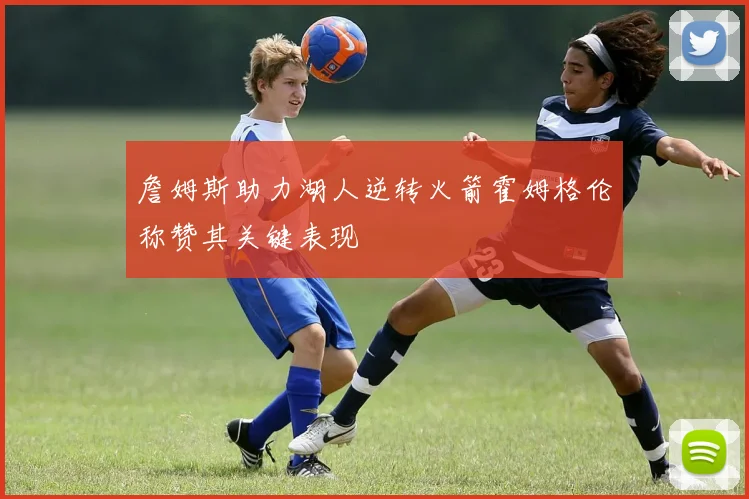 詹姆斯助力湖人逆转火箭霍姆格伦称赞其关键表现
