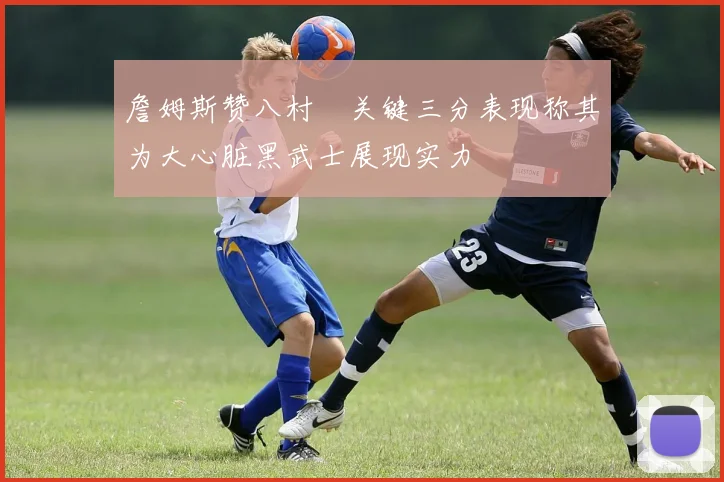 詹姆斯赞八村塁关键三分表现称其为大心脏黑武士展现实力