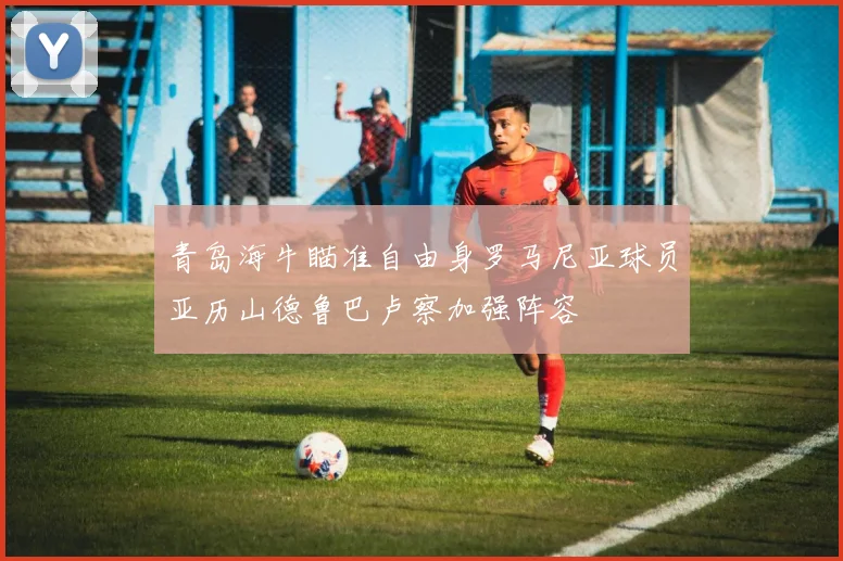 青岛海牛瞄准自由身罗马尼亚球员亚历山德鲁巴卢察加强阵容