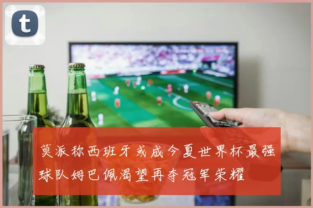 莫派称西班牙或成今夏世界杯最强球队姆巴佩渴望再夺冠军荣耀