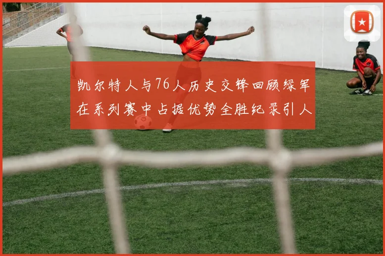 凯尔特人与76人历史交锋回顾绿军在系列赛中占据优势全胜纪录引人关注