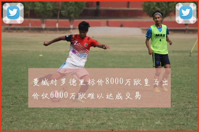 曼城对罗德里标价8000万欧皇马出价仅6000万欧难以达成交易