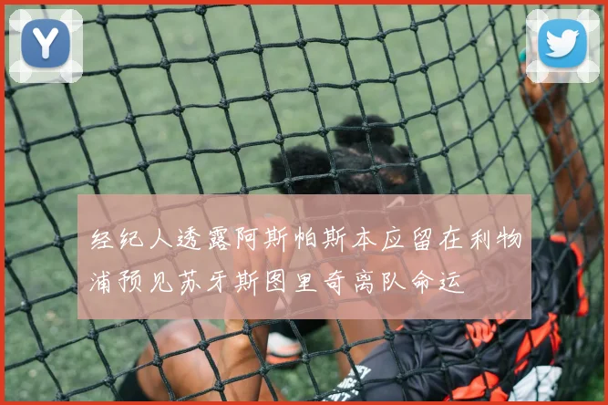 经纪人透露阿斯帕斯本应留在利物浦预见苏牙斯图里奇离队命运