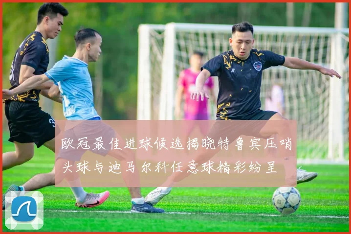 欧冠最佳进球候选揭晓特鲁宾压哨头球与迪马尔科任意球精彩纷呈
