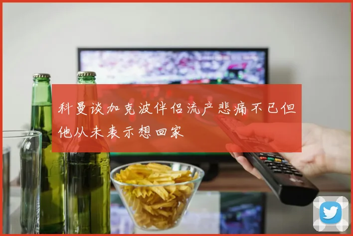 科曼谈加克波伴侣流产悲痛不已但他从未表示想回家