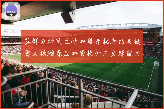 苏群分析莫兰特加盟开拓者的关键意义杨瀚森应加紧提升三分球能力