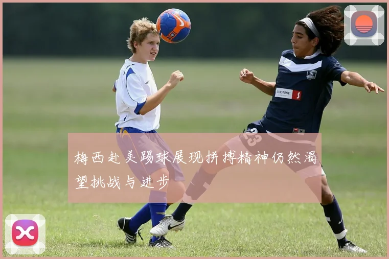 梅西赴美踢球展现拼搏精神仍然渴望挑战与进步
