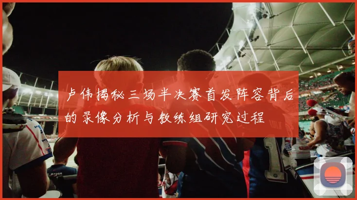 卢伟揭秘三场半决赛首发阵容背后的录像分析与教练组研究过程