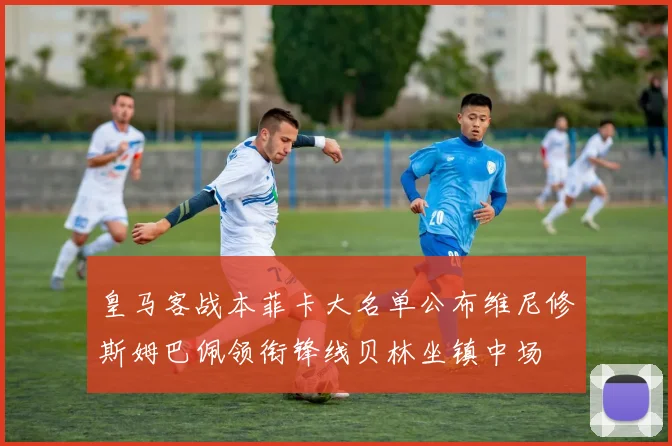 皇马客战本菲卡大名单公布维尼修斯姆巴佩领衔锋线贝林坐镇中场